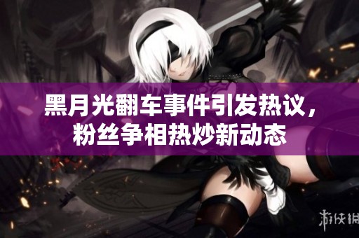黑月光翻車事件引發(fā)熱議，粉絲爭(zhēng)相熱炒新動(dòng)態(tài)