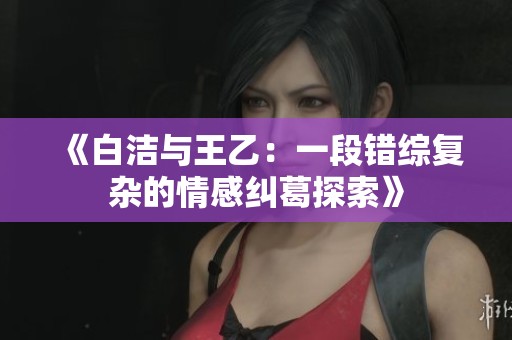 《白潔與王乙：一段錯(cuò)綜復(fù)雜的情感糾葛探索》
