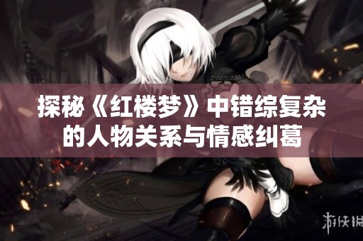 探秘《紅樓夢》中錯綜復(fù)雜的人物關(guān)系與情感糾葛