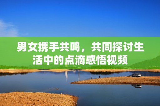男女?dāng)y手共鳴，共同探討生活中的點(diǎn)滴感悟視頻