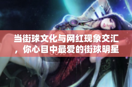 當(dāng)街球文化與網(wǎng)紅現(xiàn)象交匯，你心目中最愛的街球明星是誰呢？