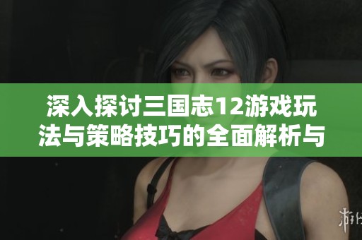 深入探討三國志12游戲玩法與策略技巧的全面解析與心得分享