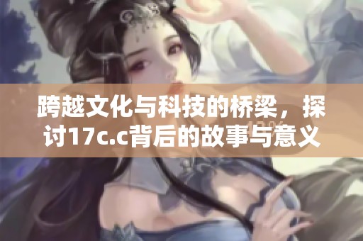 跨越文化與科技的橋梁，探討17c.c背后的故事與意義