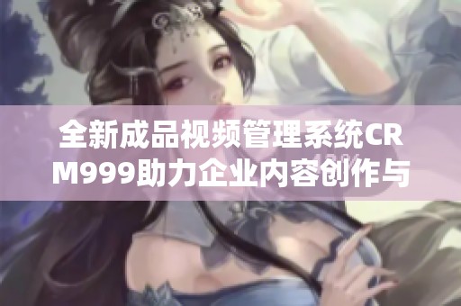 全新成品視頻管理系統(tǒng)CRM999助力企業(yè)內(nèi)容創(chuàng)作與營(yíng)銷
