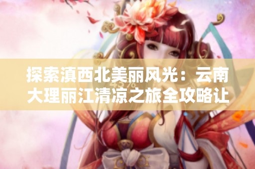 探索滇西北美麗風(fēng)光：云南大理麗江清涼之旅全攻略讓你暢游傳奇之地