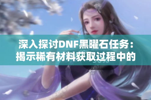 深入探討DNF黑曜石任務(wù)：揭示稀有材料獲取過程中的巨大挑戰(zhàn)與無窮冒險之旅