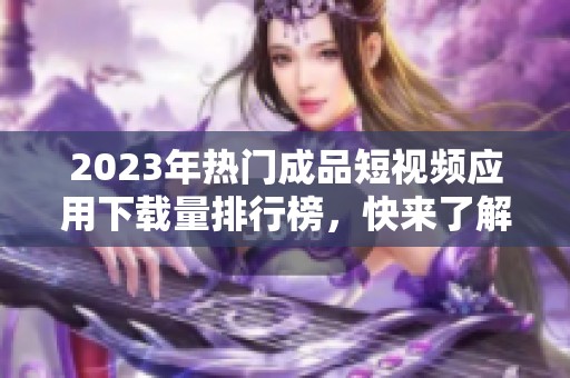 2023年熱門(mén)成品短視頻應(yīng)用下載量排行榜，快來(lái)了解一下！