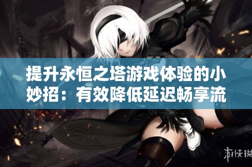 提升永恒之塔游戲體驗(yàn)的小妙招：有效降低延遲暢享流暢游戲樂(lè)趣