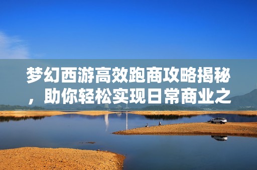 夢幻西游高效跑商攻略揭秘，助你輕松實(shí)現(xiàn)日常商業(yè)之路的極速提升技巧