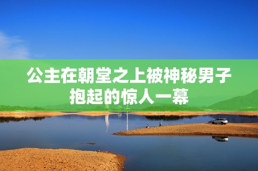 公主在朝堂之上被神秘男子抱起的驚人一幕