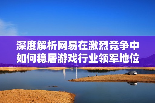 深度解析網(wǎng)易在激烈競爭中如何穩(wěn)居游戲行業(yè)領(lǐng)軍地位的成功策略與生態(tài)布局