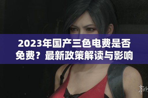 2023年國(guó)產(chǎn)三色電費(fèi)是否免費(fèi)？最新政策解讀與影響分析