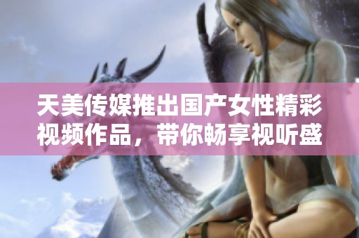 天美傳媒推出國產(chǎn)女性精彩視頻作品，帶你暢享視聽盛宴