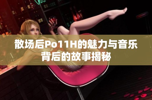 散場后Po11H的魅力與音樂背后的故事揭秘