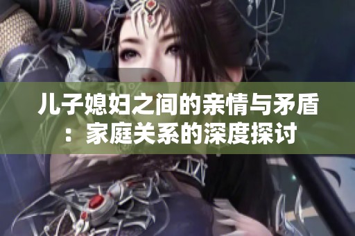 兒子媳婦之間的親情與矛盾：家庭關系的深度探討