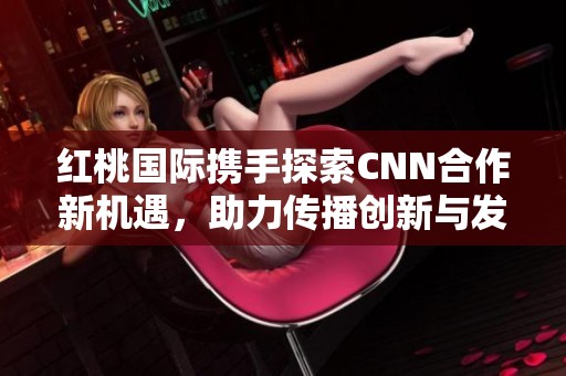 紅桃國際攜手探索CNN合作新機遇，助力傳播創(chuàng)新與發(fā)展