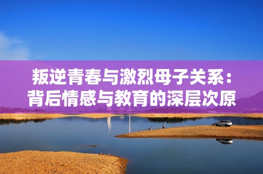 叛逆青春與激烈母子關(guān)系：背后情感與教育的深層次原因探討