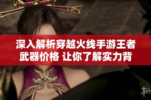 深入解析穿越火線手游王者武器價格 讓你了解實力背后的真相與投入
