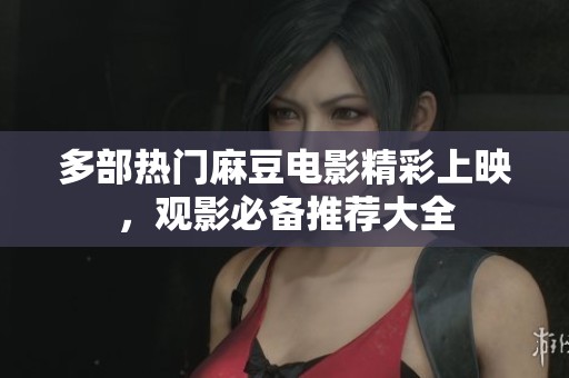 多部熱門麻豆電影精彩上映，觀影必備推薦大全