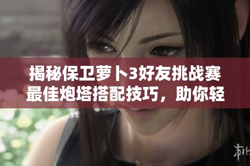 揭秘保衛(wèi)蘿卜3好友挑戰(zhàn)賽最佳炮塔搭配技巧，助你輕松獲取高分秘訣