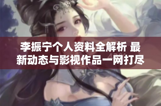 李振寧個(gè)人資料全解析 最新動(dòng)態(tài)與影視作品一網(wǎng)打盡的全面介紹