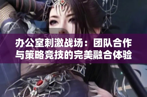 辦公室刺激戰(zhàn)場(chǎng)：團(tuán)隊(duì)合作與策略競(jìng)技的完美融合體驗(yàn)
