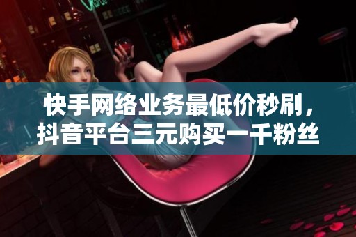 快手網(wǎng)絡(luò)業(yè)務(wù)最低價秒刷，抖音平臺三元購買一千粉絲的最佳渠道揭秘