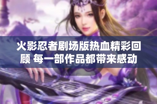 火影忍者劇場版熱血精彩回顧 每一部作品都帶來感動與激情的故事體驗