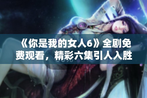 《你是我的女人6》全劇免費(fèi)觀看，精彩六集引人入勝