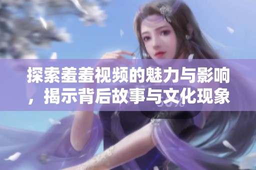 探索羞羞視頻的魅力與影響，揭示背后故事與文化現(xiàn)象