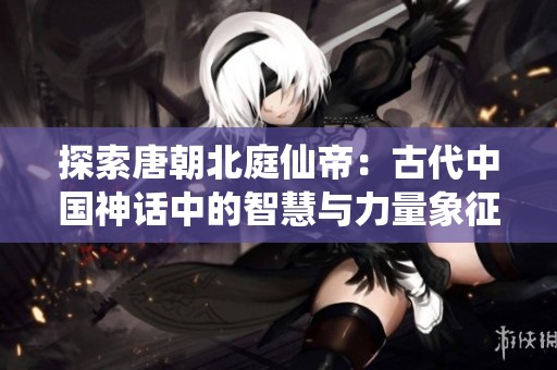 探索唐朝北庭仙帝：古代中國神話中的智慧與力量象征人物解讀