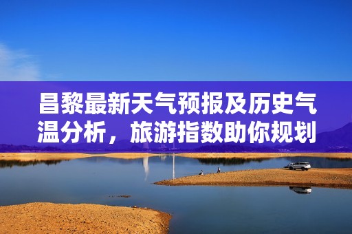 昌黎最新天氣預(yù)報及歷史氣溫分析，旅游指數(shù)助你規(guī)劃完美出行行程一周展望