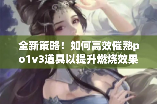 全新策略！如何高效催熟po1v3道具以提升燃燒效果