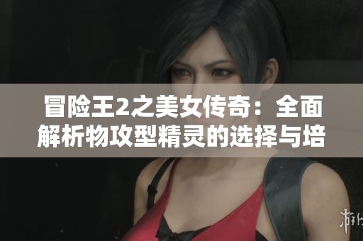 冒險(xiǎn)王2之美女傳奇：全面解析物攻型精靈的選擇與培養(yǎng)策略指南