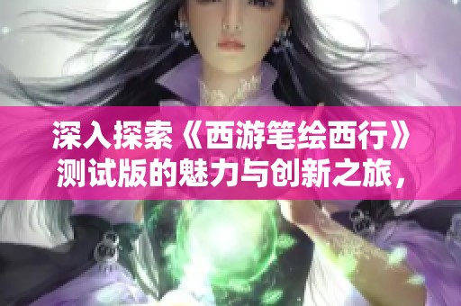 深入探索《西游筆繪西行》測試版的魅力與創(chuàng)新之旅，揭開嫦娥道果的神秘面紗
