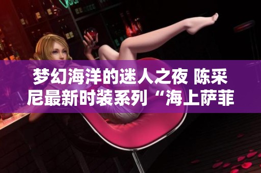 夢幻海洋的迷人之夜 陳采尼最新時裝系列“海上薩菲爾的一夜”展現(xiàn)無限魅力與波瀾