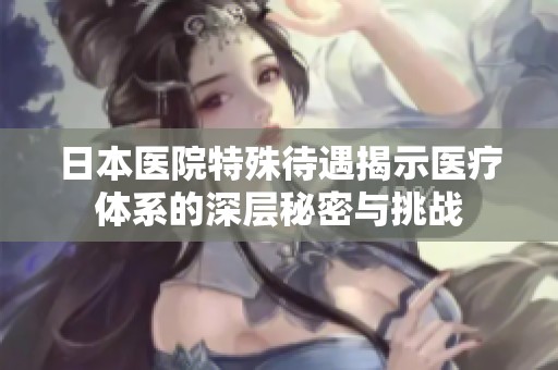 日本醫(yī)院特殊待遇揭示醫(yī)療體系的深層秘密與挑戰(zhàn)