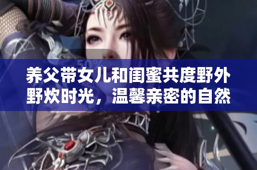養(yǎng)父帶女兒和閨蜜共度野外野炊時(shí)光，溫馨親密的自然之旅