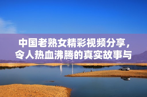 中國老熟女精彩視頻分享，令人熱血沸騰的真實故事與生活片段