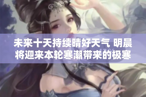 未來(lái)十天持續(xù)晴好天氣 明晨將迎來(lái)本輪寒潮帶來(lái)的極寒氣溫挑戰(zhàn) 未來(lái)十天持續(xù)晴好天氣 明晨將迎來(lái)本輪寒潮帶來(lái)的極寒氣溫挑戰(zhàn)