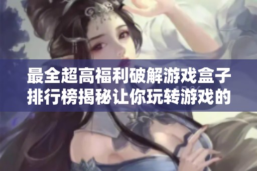 最全超高福利破解游戲盒子排行榜揭秘讓你玩轉(zhuǎn)游戲的必備工具指南