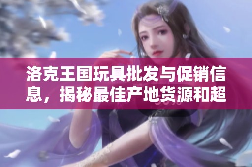 洛克王國玩具批發(fā)與促銷信息，揭秘最佳產(chǎn)地貨源和超值價格策略