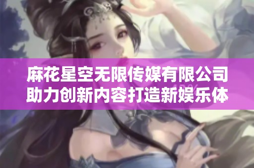 麻花星空無(wú)限傳媒有限公司助力創(chuàng)新內(nèi)容打造新娛樂(lè)體驗(yàn)