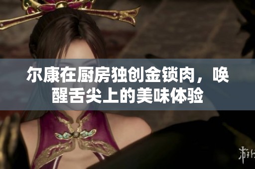爾康在廚房獨創(chuàng)金鎖肉，喚醒舌尖上的美味體驗