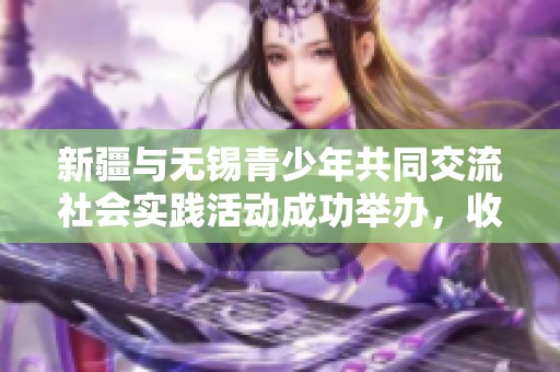 新疆與無錫青少年共同交流社會實踐活動成功舉辦，收獲滿滿體驗與成長