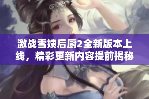 激戰(zhàn)雪姨后廚2全新版本上線(xiàn)，精彩更新內(nèi)容提前揭秘