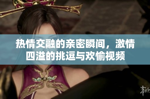 熱情交融的親密瞬間，激情四溢的挑逗與歡愉視頻