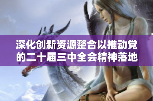 深化創(chuàng)新資源整合以推動(dòng)黨的二十屆三中全會(huì)精神落地實(shí)施的探索與實(shí)踐 深化創(chuàng)新資源整合以推動(dòng)黨的二十屆三中全會(huì)精神落地實(shí)施的探索與實(shí)踐