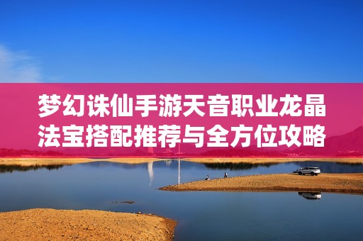夢(mèng)幻誅仙手游天音職業(yè)龍晶法寶搭配推薦與全方位攻略解析指南