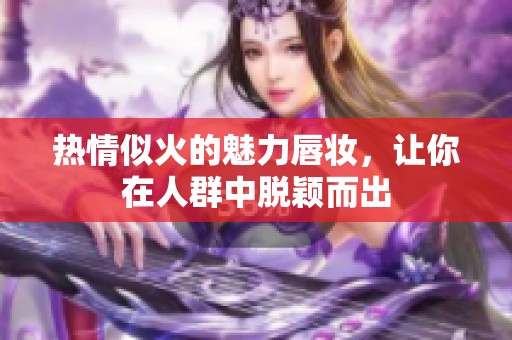 熱情似火的魅力唇妝，讓你在人群中脫穎而出